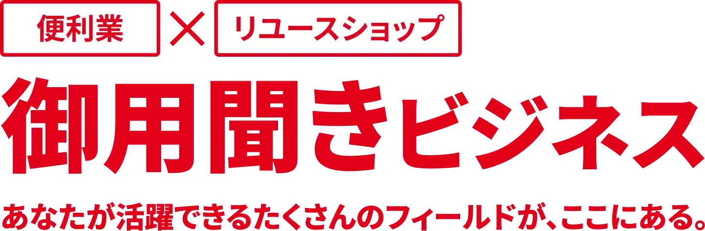 便利業×リユースショップ 御用聞きビジネス あなたが活躍できるたくさんのフィールドが、ここにある。